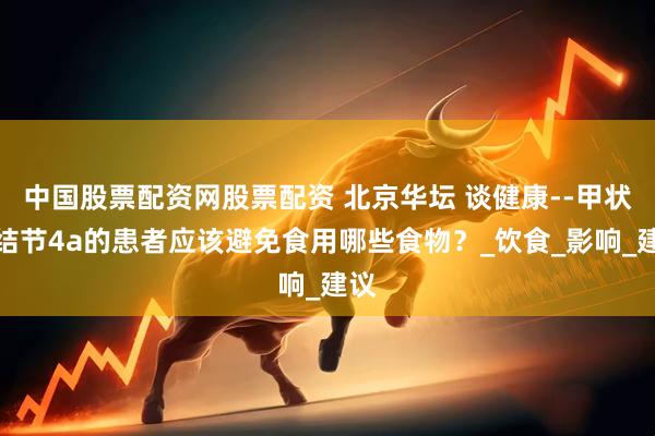 中国股票配资网股票配资 北京华坛 谈健康--甲状腺结节4a的患者应该避免食用哪些食物？_饮食_影响_建议