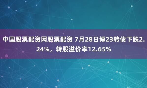 中国股票配资网股票配资 7月28日博23转债下跌2.24%，转股溢价率12.65%