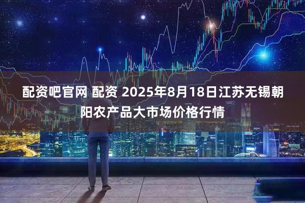配资吧官网 配资 2025年8月18日江苏无锡朝阳农产品大市场价格行情