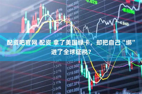 配资吧官网 配资 拿了美国绿卡，却把自己“绑”进了全球征税？