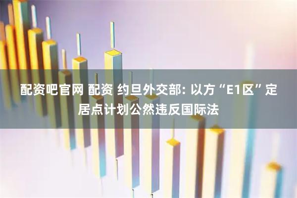 配资吧官网 配资 约旦外交部: 以方“E1区”定居点计划公然违反国际法