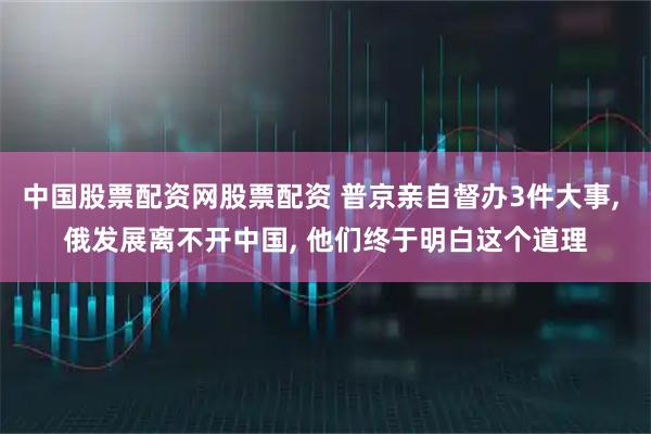 中国股票配资网股票配资 普京亲自督办3件大事, 俄发展离不开中国, 他们终于明白这个道理