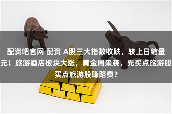 配资吧官网 配资 A股三大指数收跌，较上日缩量8172亿元！旅游酒店板块大涨，黄金周来袭，先买点旅游股赚路费？