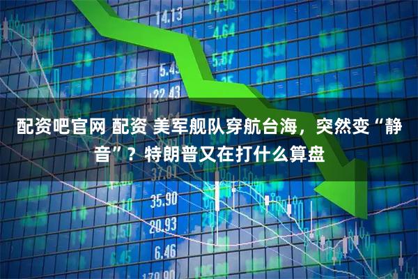配资吧官网 配资 美军舰队穿航台海，突然变“静音”？特朗普又在打什么算盘