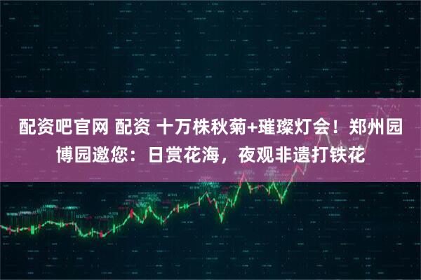 配资吧官网 配资 十万株秋菊+璀璨灯会！郑州园博园邀您：日赏花海，夜观非遗打铁花