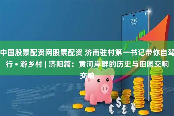 中国股票配资网股票配资 济南驻村第一书记带你自驾行 • 游乡村 | 济阳篇：黄河岸畔的历史与田园交响