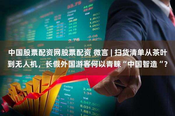 中国股票配资网股票配资 微言 | 扫货清单从茶叶到无人机，长假外国游客何以青睐“中国智造“？