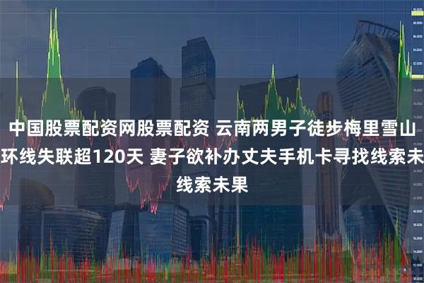中国股票配资网股票配资 云南两男子徒步梅里雪山大环线失联超120天 妻子欲补办丈夫手机卡寻找线索未果