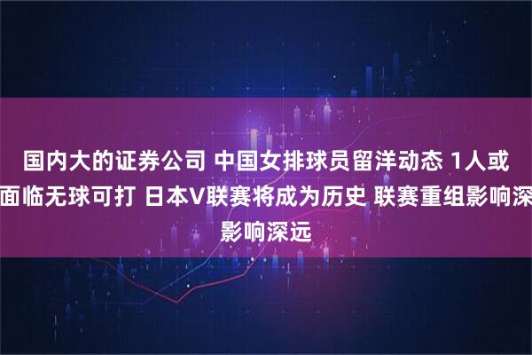 国内大的证券公司 中国女排球员留洋动态 1人或将面临无球可打 日本V联赛将成为历史 联赛重组影响深远