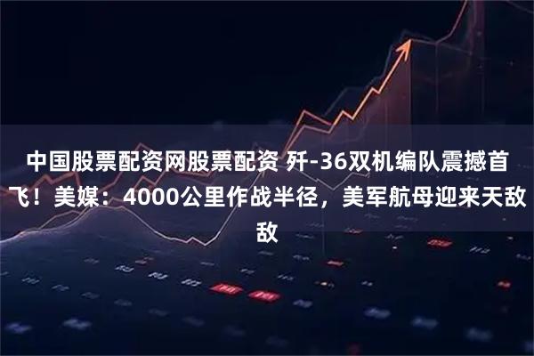 中国股票配资网股票配资 歼-36双机编队震撼首飞！美媒：4000公里作战半径，美军航母迎来天敌