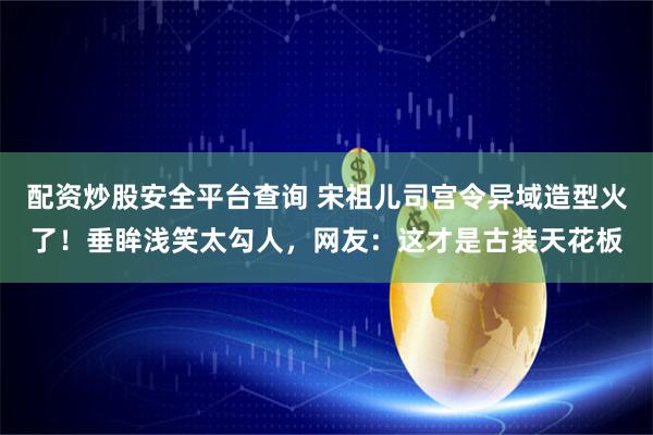 配资炒股安全平台查询 宋祖儿司宫令异域造型火了！垂眸浅笑太勾人，网友：这才是古装天花板