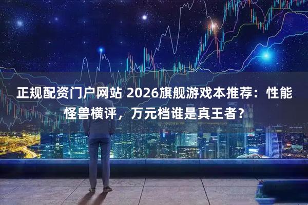 正规配资门户网站 2026旗舰游戏本推荐：性能怪兽横评，万元档谁是真王者？
