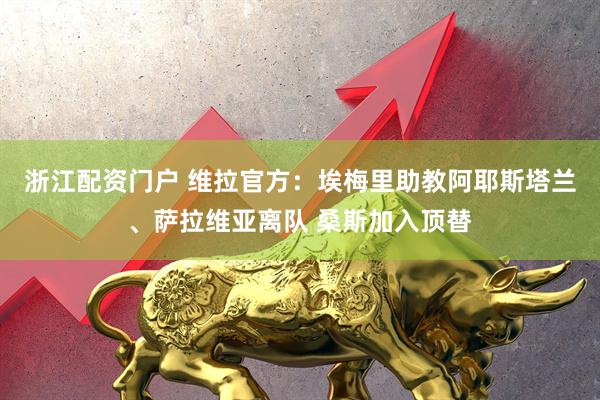 浙江配资门户 维拉官方：埃梅里助教阿耶斯塔兰、萨拉维亚离队 桑斯加入顶替