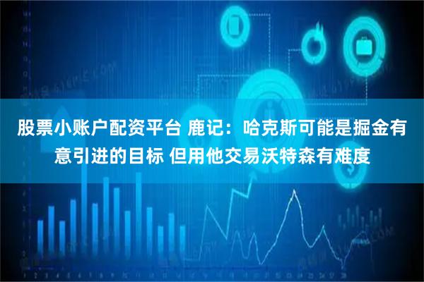 股票小账户配资平台 鹿记：哈克斯可能是掘金有意引进的目标 但用他交易沃特森有难度