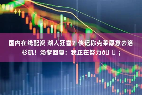 国内在线配资 湖人狂喜？侠记称克莱愿意去洛杉矶！汤爹回复：我正在努力😡