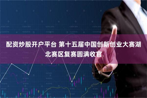 配资炒股开户平台 第十五届中国创新创业大赛湖北赛区复赛圆满收官