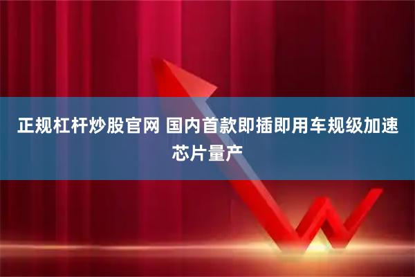 正规杠杆炒股官网 国内首款即插即用车规级加速芯片量产
