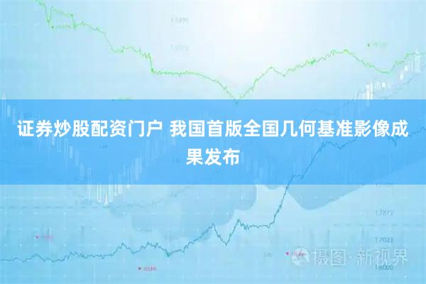证券炒股配资门户 我国首版全国几何基准影像成果发布