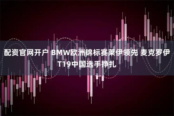 配资官网开户 BMW欧洲锦标赛莱伊领先 麦克罗伊T19中国选手挣扎