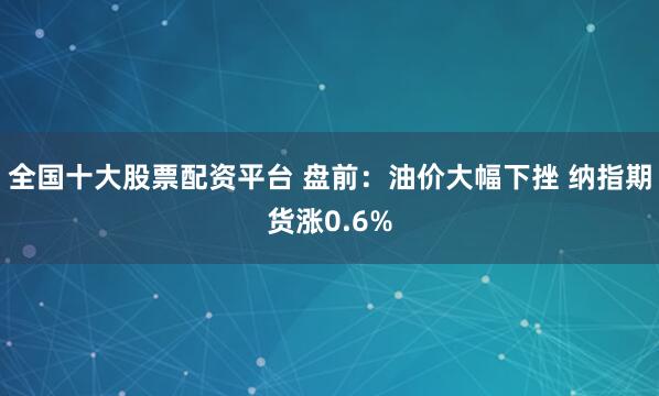 全国十大股票配资平台 盘前：油价大幅下挫 纳指期货涨0.6%