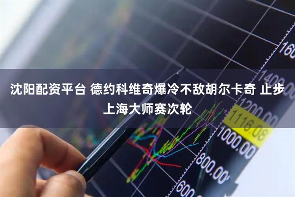 沈阳配资平台 德约科维奇爆冷不敌胡尔卡奇 止步上海大师赛次轮