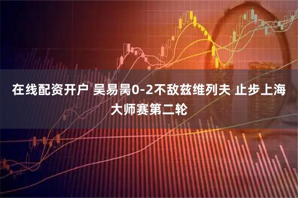 在线配资开户 吴易昺0-2不敌兹维列夫 止步上海大师赛第二轮