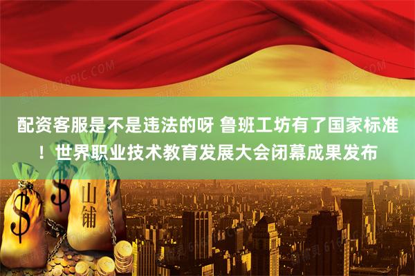 配资客服是不是违法的呀 鲁班工坊有了国家标准！世界职业技术教育发展大会闭幕成果发布