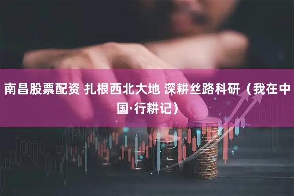 南昌股票配资 扎根西北大地 深耕丝路科研（我在中国·行耕记）